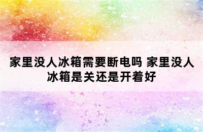 家里没人冰箱需要断电吗 家里没人冰箱是关还是开着好